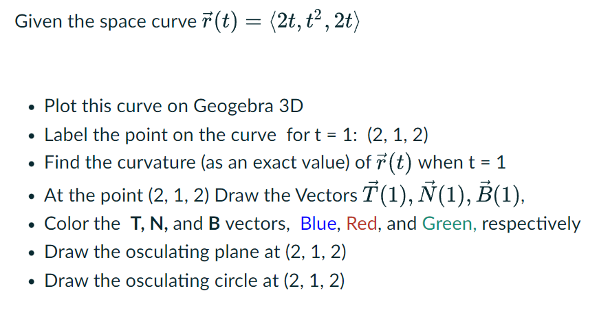 Given the space curveř(t) = (2t, t², 2t)
Plot this curve on Geogebra 3D
• Label the point on the curve for t = 1: (2, 1, 2)
• Find the curvature (as an exact value) of (t) when t = 1
• At the point (2, 1, 2) Draw the Vectors 7(1), Ñ(1), B(1),
Color the T, N, and B vectors, Blue, Red, and Green, respectively
• Draw the osculating plane at (2, 1, 2)
• Draw the osculating circle at (2, 1, 2)