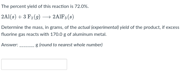 The percent yield of this reaction is 72.0%.
2Al(s) + 3 F₂ (g) → 2AlF3 (s)
Determine the mass, in grams, of the actual (experimental) yield of the product, if excess
fluorine gas reacts with 170.0 g of aluminum metal.
Answer:
g (round to nearest whole number)