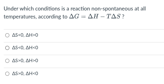 Under which conditions is a reaction non-spontaneous at all
temperatures, according to AG = AH – TAS ?
Ο ΔS<0, ΔΗ>Ο
Ο ΔS0, ΔΗ Ο
Ο ΔS>0, ΔΗ>Ο
Ο ΔS>0, ΔΗ 0
