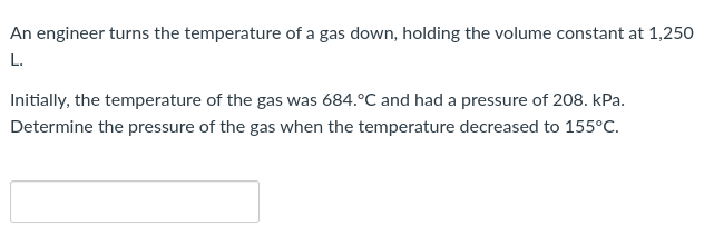 An engineer turns the temperature of a gas down, holding the volume constant at 1,250
L.
Initially, the temperature of the gas was 684.°C and had a pressure of 208. kPa.
Determine the pressure of the gas when the temperature decreased to 155°C.