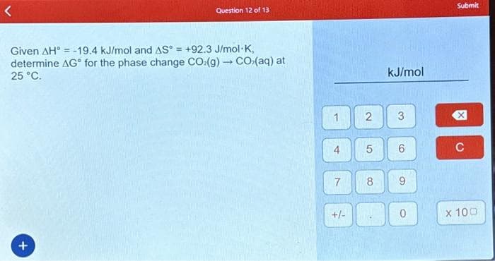 Question 12 of 13
Given AH = -19.4 kJ/mol and AS = +92.3 J/mol-K,
determine AG for the phase change CO:(g) → CO.(aq) at
25 °C.
+
1
4
7
+/-
2
5
8
PE
kJ/mol
3
6
9
0
Submit
冈
C
x 100