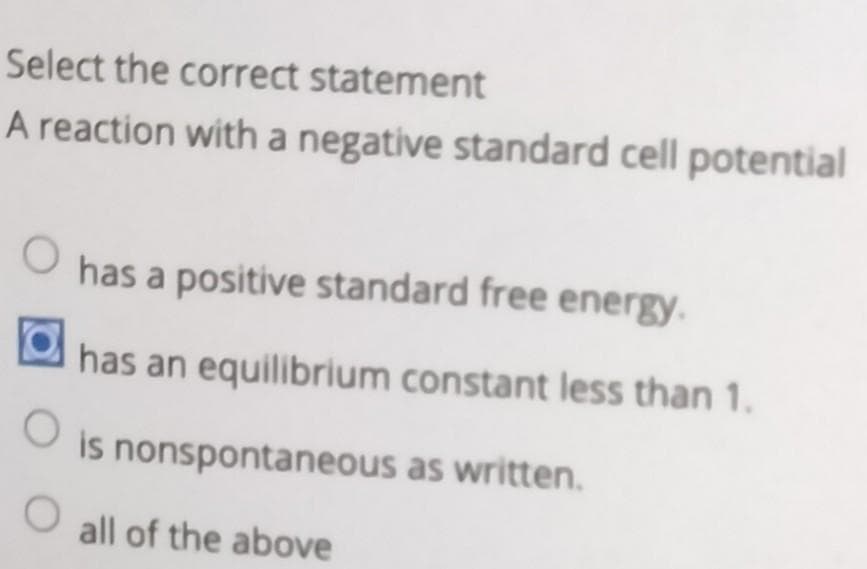 Select the correct statement
A reaction with a negative standard cell potential
O
has a positive standard free energy.
has an equilibrium constant less than 1.
O
is nonspontaneous as written.
O all of the above