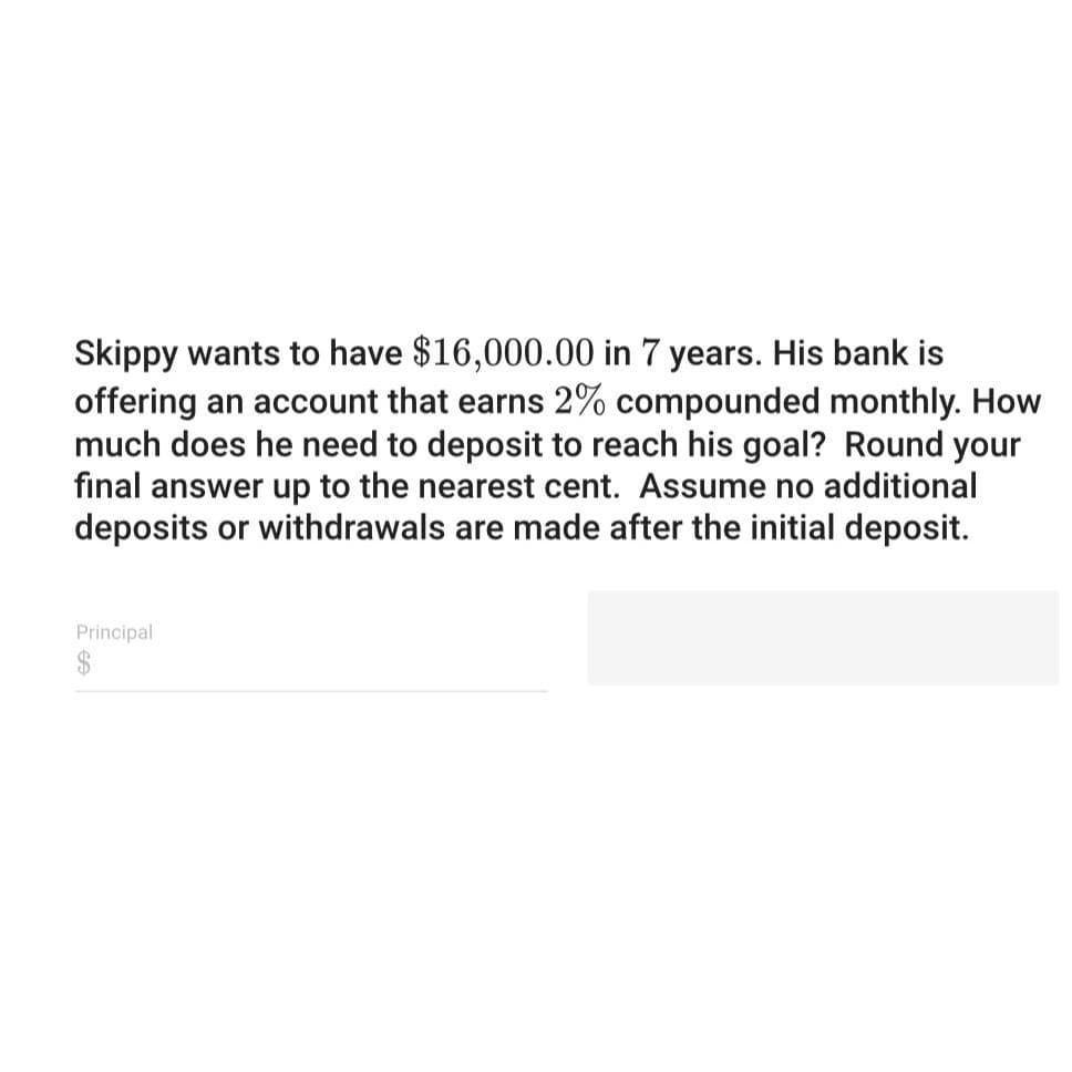 Skippy wants to have $16,000.00 in 7 years. His bank is
offering an account that earns 2% compounded monthly. How
much does he need to deposit to reach his goal? Round your
final answer up to the nearest cent. Assume no additional
deposits or withdrawals are made after the initial deposit.
Principal