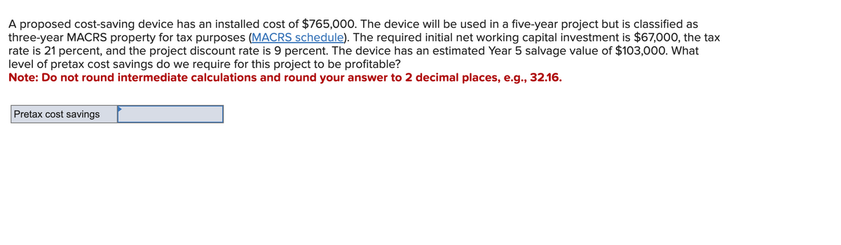 A proposed cost-saving device has an installed cost of $765,000. The device will be used in a five-year project but is classified as
three-year MACRS property for tax purposes (MACRS schedule). The required initial net working capital investment is $67,000, the tax
rate is 21 percent, and the project discount rate is 9 percent. The device has an estimated Year 5 salvage value of $103,000. What
level of pretax cost savings do we require for this project to be profitable?
Note: Do not round intermediate calculations and round your answer to 2 decimal places, e.g., 32.16.
Pretax cost savings