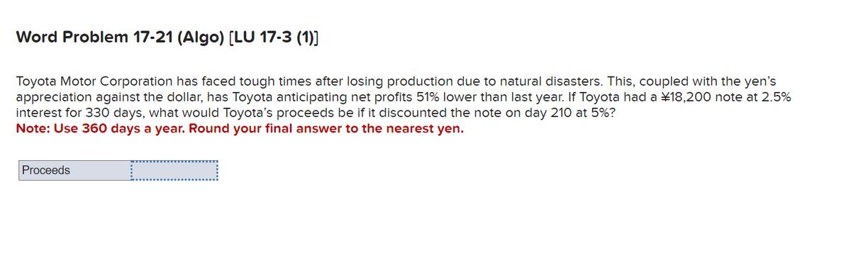 Word Problem 17-21 (Algo) [LU 17-3 (1)]
Toyota Motor Corporation has faced tough times after losing production due to natural disasters. This, coupled with the yen's
appreciation against the dollar, has Toyota anticipating net profits 51% lower than last year. If Toyota had a ¥ 18,200 note at 2.5%
interest for 330 days, what would Toyota's proceeds be if it discounted the note on day 210 at 5%?
Note: Use 360 days a year. Round your final answer to the nearest yen.
Proceeds