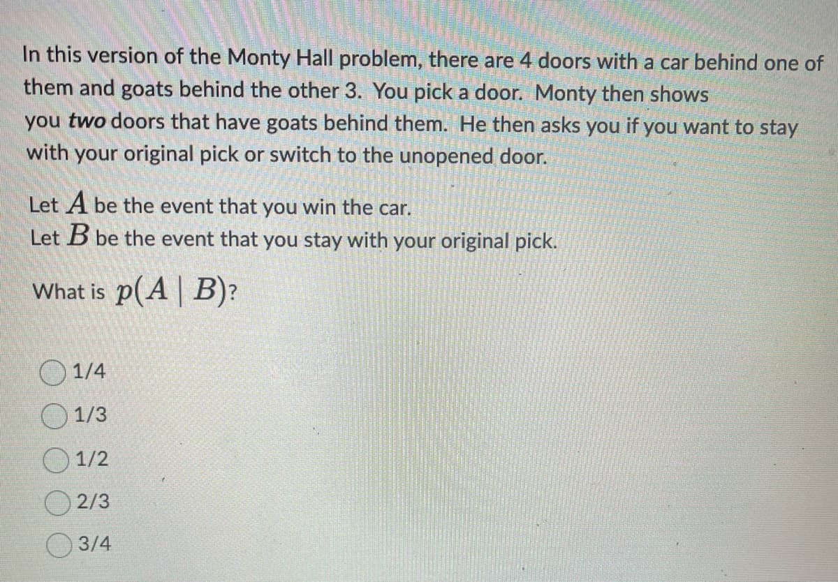 In this version of the Monty Hall problem, there are 4 doors with a car behind one of
them and goats behind the other 3. You pick a door. Monty then shows
you two doors that have goats behind them. He then asks you if you want to stay
with your original pick or switch to the unopened door.
Let A be the event that you win the car.
Let B be the event that you stay with your original pick.
What is p(A | B)?
1/4
1/3
1/2
2/3
3/4