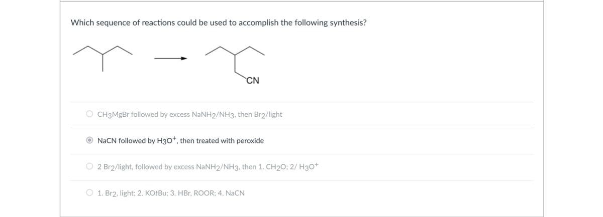 Which sequence of reactions could be used to accomplish the following synthesis?
CN
O CH3MgBr followed by excess NaNH2/NH3, then Br2/light
O NaCN followed by H3O+, then treated with peroxide
O 2 Br2/light, followed by excess NaNH2/NH3, then 1. CH₂O; 2/ H3O+
O 1. Br2, light; 2. KOtBu; 3. HBr, ROOR; 4. NaCN