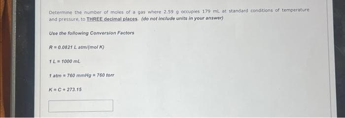 Determine the number of moles of a gas where 2.59 g occupies 179 mL at standard conditions of temperature
and pressure, to THREE decimal places. (do not include units in your answer)
Use the following Conversion Factors
R = 0.0821 L atm/(mol K)
1 L = 1000 mL
1 atm 760 mmHg = 760 torr
K=C+273.15