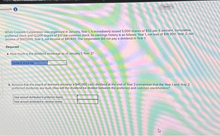 mework i
When Crossett Corporation was organized in January, Year 1, it immediately issued 5,000 shares of $50 par, 6 percent, cumulative
preferred stock and 12,000 shares of $10 par common stock. Its earnings history is as follows: Year 1, net loss of $14,900; Year 2, net
income of $107,000, Year 3, net income of $81,400. The corporation did not pay a dividend in Year 1.
Required
s. How much is the dividend arrearage as of January 1, Year 2?
Dividend arrearage
Saved
b. Assume that the board of directors declares a $45,000 cash dividend at the end of Year 2 (remember that the Year 1 and Year 2
preferred dividends are due) How will the dividend be divided between the preferred and common stockholders?
Total amount distributed to preferred shares
Total amount distributed to common shares
4