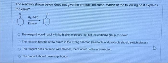 The reaction shown below does not give the product indicated. Which of the following best explains
the error?
0
H₂. Pd/C
Ethanol
OH
The reagent would react with both alkene groups, but not the carbonyl group as shown.
The reaction has the arrow drawn in the wrong direction (reactants and products should switch places).
The reagent does not react with alkenes, there would not be any reaction
O The product should have no pi bonds.