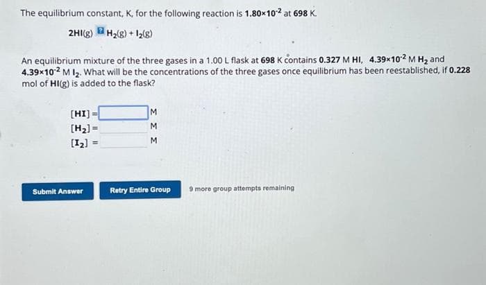 The equilibrium constant, K, for the following reaction is 1.80x10-² at 698 K.
2HI(g) H₂(g) + 1₂(g)
An equilibrium mixture of the three gases in a 1.00 L flask at 698 K contains 0.327 M HI, 4.39x10-2 M H₂ and
4.39x10-2 M 1₂. What will be the concentrations of the three gases once equilibrium has been reestablished, if 0.228
mol of HI(g) is added to the flask?
[HI]=
[H₂] =
[1₂]
Submit Answer
=
M
M
M
Retry Entire Group
9 more group attempts remaining