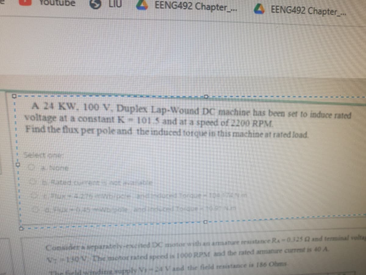 YOutube
LIU
4 EENG492 Chapter_..
4EENG492 Chapter_..
A 24 KW. 100 V. Duplex Lap-Wound DC machine has been set to induce rated
voltage at a constant K OL5 and at a speed of 2200 RPM.
· Find the flux per pole and the induced torque in this machine at rafed load.
Consider a arparstely:
yted DC motior with an armature resistance Ra-0.325 and terminal volta
rated speedis 1000 RPM and the rated armature curent is 40 A
24Vand the field resistance is 186 Ohms
