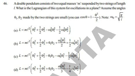 A double pendulum consists of two equal masses 'm' suspended bytwo strings of length
I. What is the Lagrangian of this system for oscillations in a plane? Assume the angles
46.
0,,02 made by the two strings are small (you can cose =1-
Note: =
(a)
(b) L = mt| of +0 +0,0, +-
(b) L= m² oj +o +0,0;-
(c) L = mt2 0f +03 -0,02- ao -ojo
TA
(d) L= mt| 0f +-0 +0,0, -
3
4
2.
