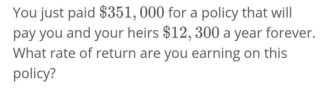 You just paid $351,000 for a policy that will
pay you and your heirs $12, 300 a year forever.
What rate of return are you earning on this
policy?
