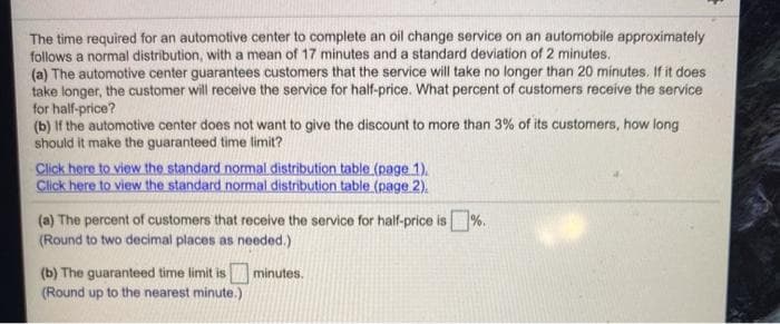 The time required for an automotive center to complete an oil change service on an automobile approximately
follows a normal distribution, with a mean of 17 minutes and a standard deviation of 2 minutes.
(a) The automotive center guarantees customers that the service will take no longer than 20 minutes. If it does
take longer, the customer will receive the service for half-price. What percent of customers receive the service
for half-price?
(b) If the automotive center does not want to give the discount to more than 3% of its customers, how long
should it make the guaranteed time limit?
Click here to view the standard normal distribution table (page 1).
Click here to view the standard normal distribution table (page 2).
(a) The percent of customers that receive the service for half-price is%.
(Round to two decimal places as needed.)
(b) The guaranteed time limit is minutes.
(Round up to the nearest minute.)
