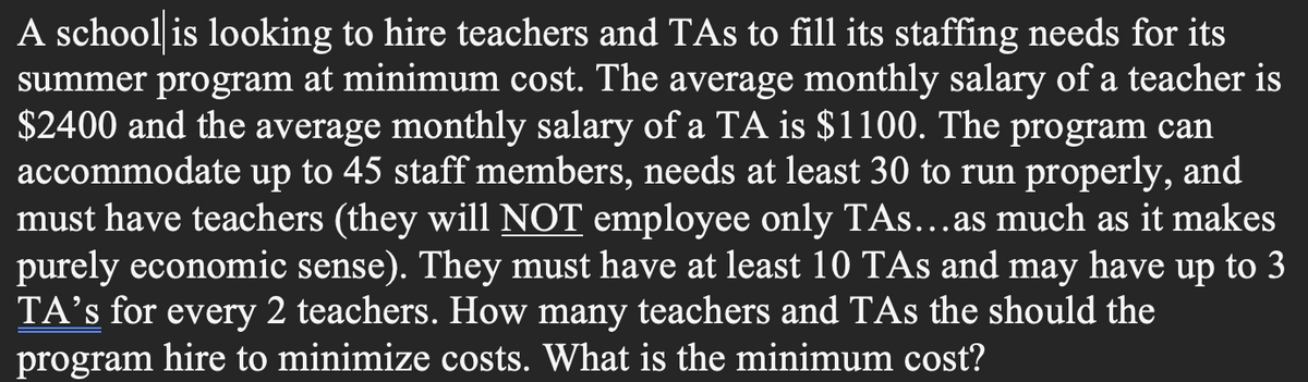 A school is looking to hire teachers and TAs to fill its staffing needs for its
summer program at minimum cost. The average monthly salary of a teacher is
$2400 and the average monthly salary of a TA is $1100. The program can
accommodate up to 45 staff members, needs at least 30 to run properly, and
must have teachers (they will NOT employee only TAs...as much as it makes
purely economic sense). They must have at least 10 TAs and may have up to 3
TA's for every 2 teachers. How many teachers and TAs the should the
program hire to minimize costs. What is the minimum cost?
