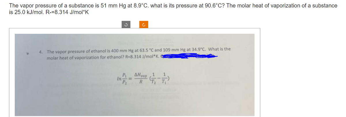 The vapor pressure of a substance is 51 mm Hg at 8.9°C. what is its pressure at 90.6°C? The molar heat of vaporization of a substance
is 25.0 kJ/mol. R-=8.314 J/mol*K
J
4. The vapor pressure of ethanol is 400 mm Hg at 63.5 °C and 109 mm Hg at 34.9°C. What is the
molar heat of vaporization for ethanol? R=8.314 J/mol K.
c
P₁ AHvap 1 1
R 7₂ T₁
In P₂²
=