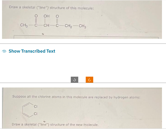 Draw a skeletal ("line") structure of this molecule:
OH O
||
CH -C-CH₂-CH3
CH3
||
Show Transcribed Text
G
CI
Ĉ
Suppose all the chlorine atoms in this molecule are replaced by hydrogen atoms:
Draw a skeletal ("line") structure of the new molecule.