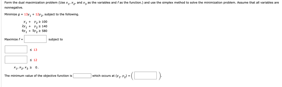 Form the dual maximization problem (Use x,, X,, and x, as the variables and f as the function.) and use the simplex method to solve the minimization problem. Assume that all variables are
nonnegative.
Minimize g =
13y, + 12y2, subject to the following.
У1 + У2 2 100
+ Y2
2Y 1
+ 5y, 2 580
6y 1
> 140
Maximize f =
subject to
< 13
< 12
X1, X21 X3
0.
The minimum value of the objective function is
which occurs at (y,, Y2)
