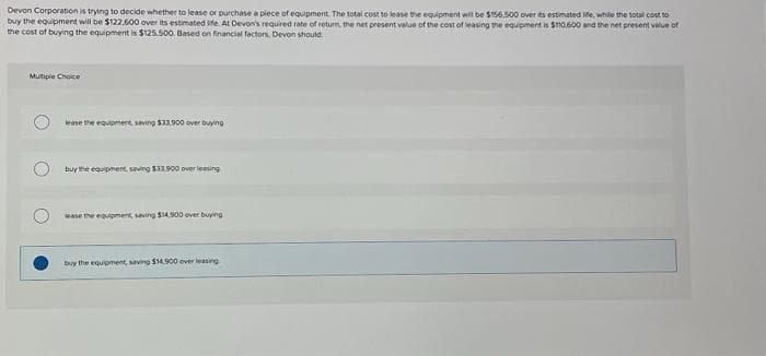 Devon Corporation is trying to decide whether to lease or purchase a piece of equipment. The total cost to lease the equipment will be $156,500 over its estimated life, while the total cost to
buy the equipment will be $122.600 over its estimated life. At Devon's required rate of return, the net present value of the cost of leasing the equipment is $110,600 and the net present value of
the cost of buying the equipment is $125.500. Based on financial factors. Devon should:
Multiple Choice
lease the equipment, saving $33.900 over buying
buy the equipment, saving $33,900 over leasing
ease the equipment, saving $14,900 over buying
buy the equipment, saving $14,900 ever leasing