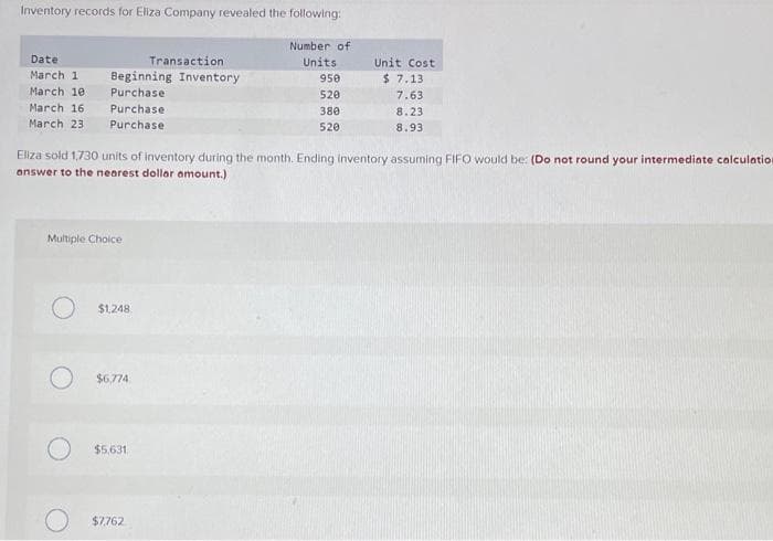 Inventory records for Eliza Company revealed the following:
Date:
Transaction
March 1 Beginning Inventory
March 10
Purchase
March 16.
Purchase
March 23.
Purchase.
Multiple Choice
$1,248
Eliza sold 1,730 units of inventory during the month. Ending inventory assuming FIFO would be: (Do not round your intermediate calculation
answer to the nearest dollar amount.)
$6,774
$5,631
Number of
Units
$7,762
950
520
380
520
Unit Cost
$7.13
7.63
8.23
8.93