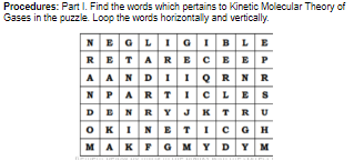 Procedures: Part I. Find the words which pertains to Kinetic Molecular Theory of
Gases in the puzzle. Loop the words horizontally and vertically.
NEGLIGIBLE
RETARECEE P
AANDIIQRNR
NPARTICLES
DENRY JKT RU
OKINETIC GH
MAKFGMYDYM