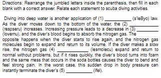 Directions: Rearrange the jumbled letters inside the parenthesis, then fill in each
blank with a correct answer. Relate each statement to scuba diving activities.
Diving into deep water is another application of (1)
(s'leByo) law.
As the diver moves down to the bottom of the water, the (2)
(respseru) increases. Increasing pressure leads to a decrease in (3)
(lovemu), and the diver's blood begins to absorb the nitrogen gas. The
opposite happens when the diver starts to rise again, and the nitrogen gas
molecules begin to expand and return to its volume. If the diver makes a slow
rise, the nitrogen gas (4)
(lesmolecu) expand and return to
normal without problems, but if it rises quickly, the diver's blood turns into foam
and the same mess that occurs in the soda bottles causes the diver to bend and
feel strong pain. In the worst case, this sudden drop in body pressure can
instantly terminate the diver's (5)
(ifel).