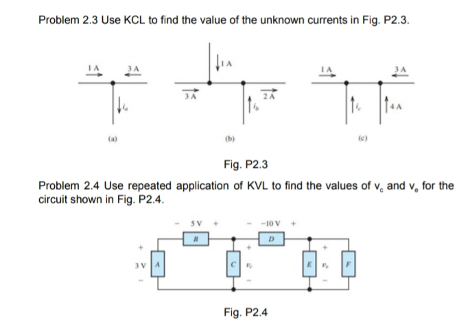 Problem 2.3 Use KCL to find the value of the unknown currents in Fig. P2.3.
3A
(a)
(b)
(c)
Fig. P2.3
Problem 2.4 Use repeated application of KVL to find the values of v, and v, for the
circuit shown in Fig. P2.4.
-10 V
D
Fig. P2.4
