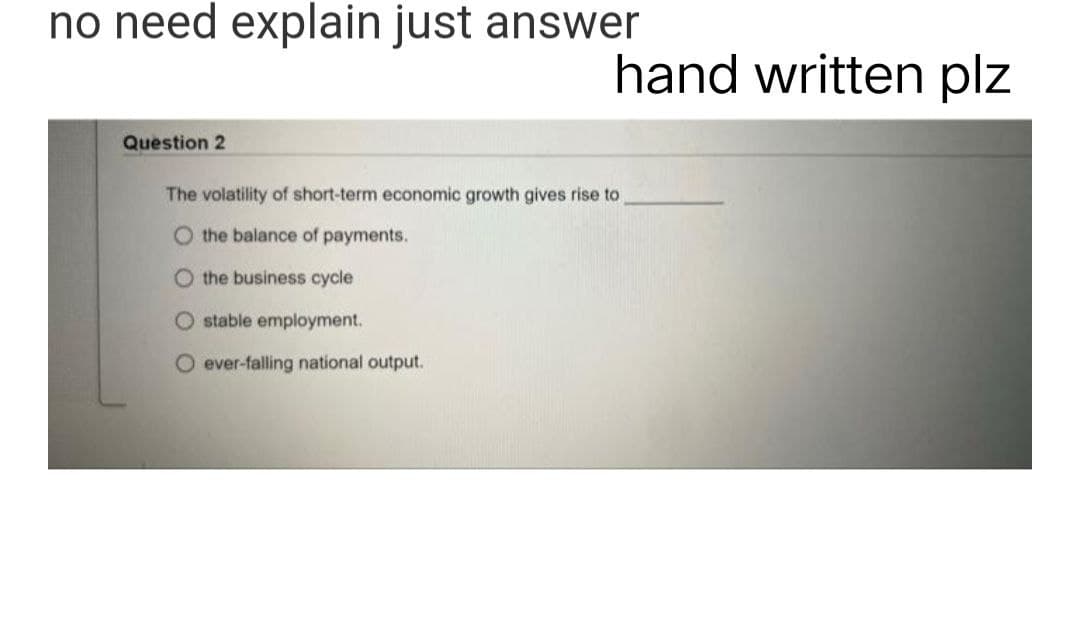 no need explain just answer
Question 2
The volatility of short-term economic growth gives rise to
O the balance of payments.
O the business cycle
stable employment.
O ever-falling national output.
hand written plz