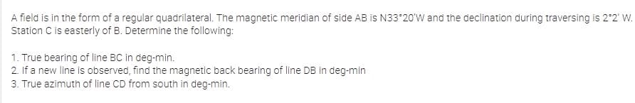 A field is in the form of a regular quadrilateral. The magnetic meridian of side AB is N33*20'W and the declination during traversing is 2°2' W.
Station C is easterly of B. Determine the following:
1. True bearing of line BC in deg-min.
2. If a new line is observed, find the magnetic back bearing of line DB in deg-min
3. True azimuth of line CD from south in deg-min.
