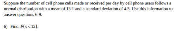 Suppose the number of cell phone calls made or received per day by cell phone users follows a
normal distribution with a mean of 13.1 and a standard deviation of 4.3. Use this information to
answer questions 6-9
6) Find P(x< 12)
