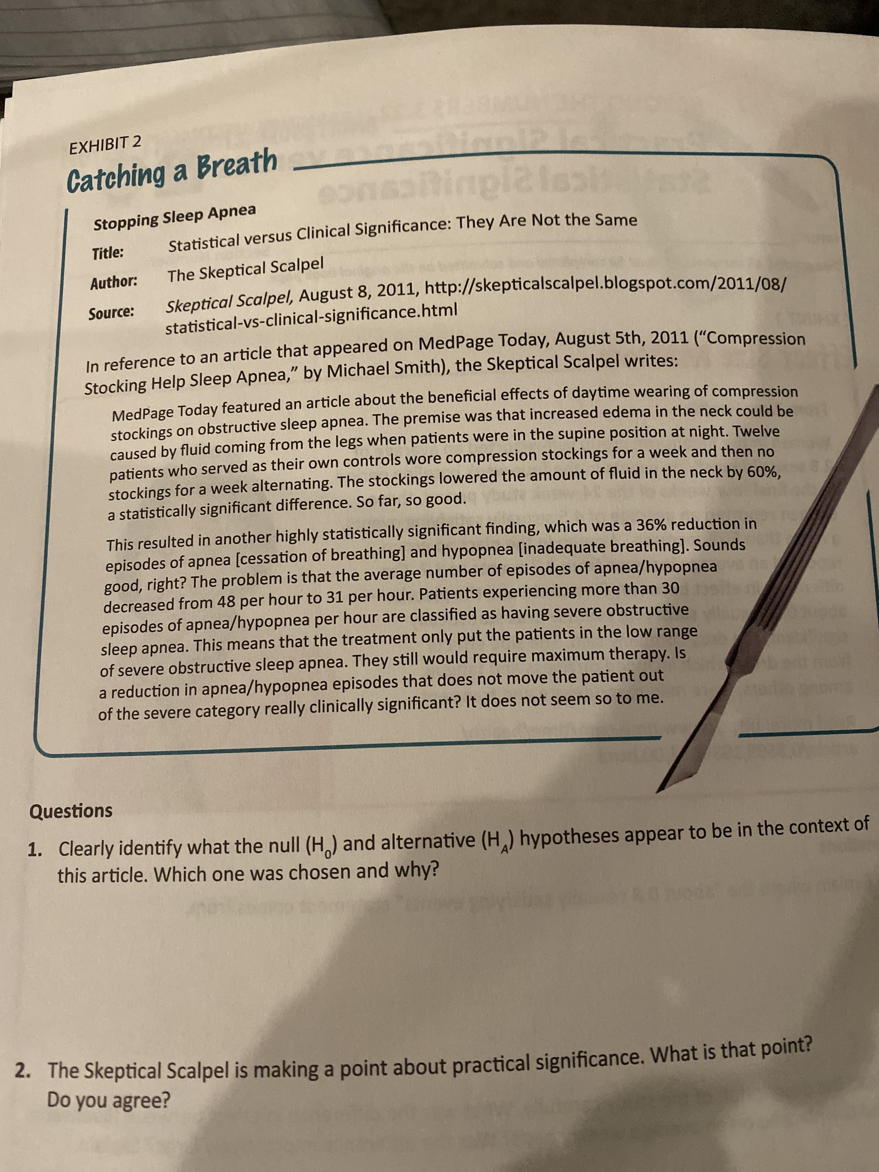 EXHIBIT 2
Catching a Breath_
ninpi2lest
Stopping Sleep Apnea
Statistical versus Clinical Significance: They Are Not the Same
Title:
The Skeptical Scalpel
Author:
Skeptical Scalpel, August 8, 2011, http://skepticalscalpel.blogspot.com/2011/08/
Source:
statistical-vs-clinical-significance.html
In reference to an article that appeared on MedPage Today, August 5th, 2011 ("Compression
Stocking Help Sleep Apnea," by Michael Smith), the Skeptical Scalpel writes:
MedPage Today featured an article about the beneficial effects of daytime wearing of compression
stockings on obstructive sleep apnea. The premise was that increased edema in the neck could be
caused by fluid coming from the legs when patients were in the supine position at night. Twelve
patients who served as their own controls wore compression stockings for a week and then no
stockings for a week alternating. The stockings lowered the amount of fluid in the neck by 60%.
a statistically significant difference. So far, so good.
This resulted in another highly statistically significant finding, which was a 36% reduction in
episodes of apnea [cessation of breathing] and hypopnea [inadequate breathing]. Sounds
good, right? The problem is that the average number of episodes of apnea/hypopnea
decreased from 48 per hour to 31 per hour. Patients experiencing more than 30
episodes of apnea/hypopnea per hour are classified as having severe obstructive
sleep apnea. This means that the treatment only put the patients in the low range
of severe obstructive sleep apnea. They still would require maximum therapy. Is
a reduction in apnea/hypopnea episodes that does not move the patient out
of the severe category really clinically significant? It does not seem so to me.
Questions
1. Clearly identify what the null (H,) and alternative (H,) hypotheses appear to be in the context of
this article. Which one was chosen and why?
2. The Skeptical Scalpel is making a point about practical significance. What is that point?
Do you agree?
