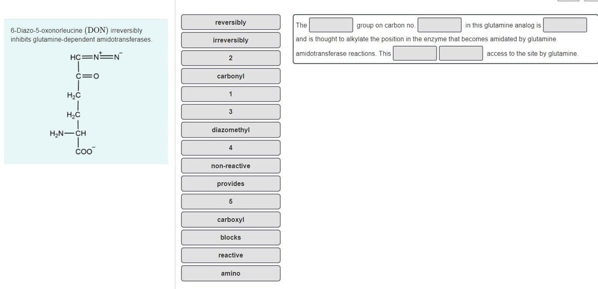 reversibly
in this glutamine analog is
The
group on carbon no
6-Diazo-5-oxonorleucine (DON) irreversibly
inhibits glutamine-dependent amidotransferases.
irreversibly
and is thought to alkylate the position in the enzyme that becomes amidated by glutamine
amidotransferase reactions. This
access to the site by glutamine.
HC=N N
C=0
carbonyl
H2C
1
H2C
diazomethyl
H2N-CH
4
coo
non-reactive
provides
5
carboxyl
blocks
reactive
amino
