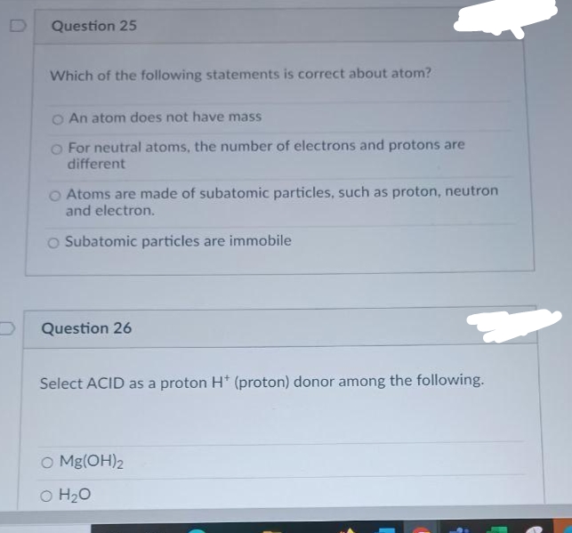 Question 25
Which of the following statements is correct about atom?
O An atom does not have mass
O For neutral atoms, the number of electrons and protons are
different
O Atoms are made of subatomic particles, such as proton, neutron
and electron.
O Subatomic particles are immobile
Question 26
Select ACID as a proton H* (proton) donor among the following.
O Mg(OH)2
O H20
