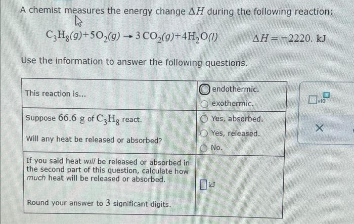 A chemist measures the energy change AH during the following reaction:
C;Hg(g)+50,(g) – 3 CO,(g)+4H,0()
AH=-2220. kJ
Use the information to answer the following questions.
endothermic.
This reaction is...
O exothermic.
Suppose 66.6 g of C,Hg react.
O Yes, absorbed.
O Yes, released.
Will any heat be released or absorbed?
O No.
If you said heat will be released or absorbed in
the second part of this question, calculate how
much heat will be released or absorbed.
Round your answer to 3 significant digits.
