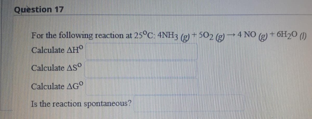 Question 17
For the following reaction at 25°C: 4NH3 (g) + 502 (g)→4 NO (g) + 6H20 (1)
Calculate AH°
Calculate ASO
Calculate AG°
Is the reaction spontaneous?
