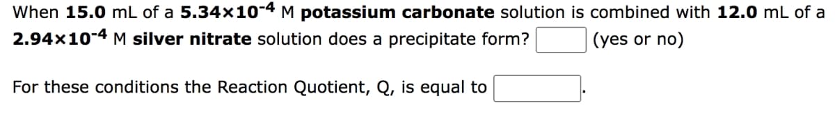 When 15.0 mL of a 5.34x10-4 M potassium carbonate solution is combined with 12.0 mL of a
2.94x10-4 M silver nitrate solution does a precipitate form?
(yes or no)
For these conditions the Reaction Quotient, Q, is equal to
