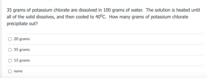 35 grams of potassium chlorate are dissolved in 100 grams of water. The solution is heated until
all of the solid dissolves, and then cooled to 40°C. How many grams of potassium chlorate
precipitate out?
20 grams
35 grams
O 15 grams
none
