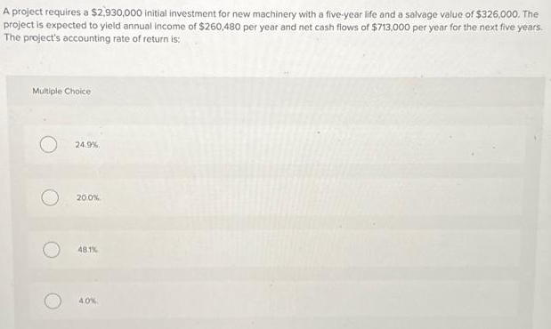 A project requires a $2,930,000 initial investment for new machinery with a five-year life and a salvage value of $326,000. The
project is expected to yield annual income of $260,480 per year and net cash flows of $713,000 per year for the next five years.
The project's accounting rate of return is:
Multiple Choice
O
24.9%
20.0%
48.1%
4.0%