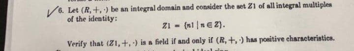 /6. Let (R, +, ) be an integral domain and consider the set Z1 of all integral multiples
of the identity:
Z1 = {nl |nEZ).
Verify that (Z1,+,) is a field if and only if (R, +,) has positive characteristics.
