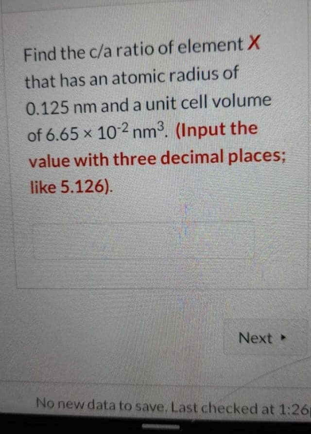 Find the c/a ratio of element X
that has an atomic radius of
0.125 nm and a unit cell volume
of 6.65 x 10-2 nm3. (Input the
value with three decimal places;
like 5.126).
Next
No new data to save. Last checked at 1:26
