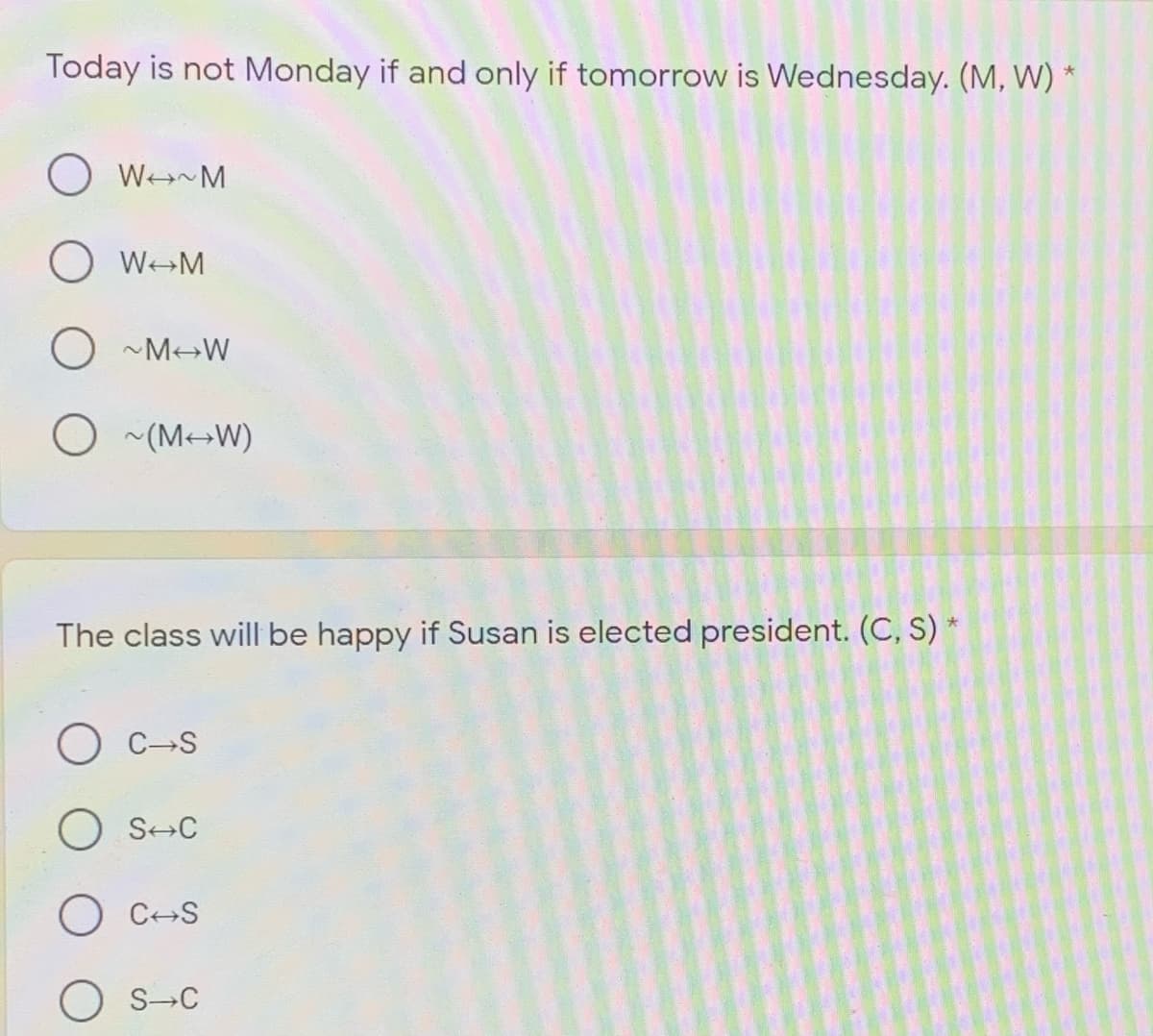 Today is not Monday if and only if tomorrow is Wednesday. (M, W)
OWM
O ~M W
(M-W)
The class will be happy if Susan is elected president. (C, S) *
O C-S
O S-C
O C-S
O S-C
