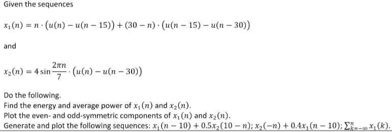 Given the sequences
x, (n) = n (u(n) – u(n – 15)) + (30 – n) · (u(n – 15) – u(n – 30))
and
2πη
x2(n) = 4 sin-
(u(n) – u(n – 30))
7
Do the following.
Find the energy and average power of x, (n) and x2(n).
Plot the even- and odd-symmetric components of x (n) and x2(n).
Generate and plot the following sequences: x, (n – 10) + 0.5x,(10 – n); x,(-n) + 0.4x, (n – 10); E--,X1 (k).
