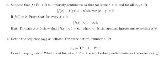 6. Suppose that f:R → R is uniformly continuous so that for some o > 0, and for all r, y ER
I/(1) – f(u)| <1 whenever |r – y| < 8.
If f(0) = 0, Prove that for every a > 0
f(2)| <1+ r/8.
Hint: For each r> 0 show that |f(r)| <1+ng, where n, is the greatest integer not exceeding a/6.
7. Define the sequence (a,) as follows: For every natural number n, let
a, = [1.7+ (-1)"]".
Does lim sup a, exist? What about lim inf a,? Find the set of subsequential limits for the sequence (a,).
