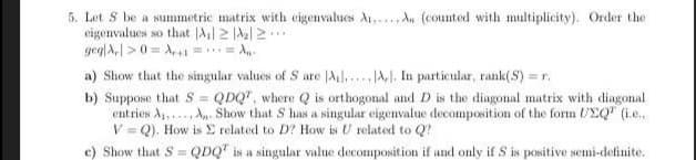 5. Let S be a summetric matrix with eigenvalues A,...A. (counted with multiplicity). Order the
eigenvalues so that |2
geglA,| > 0 = A,+1 == A..
a) Show that the singular values of S are Al,.A,. In particular, rank(S) = r.
b) Suppose that S = QDQ", where Q is orthogonal and D is the diagonal matrix with diagonal
entries A,.., A. Show that S has a singular eigenvalue decomposition of the form UEQ" (ie.,
V = Q). How is E related to D? How is U related to Q?
e) Show that S = QDQ" is a singular value decomposition if and only if S is positive semi-definite.
%3D
