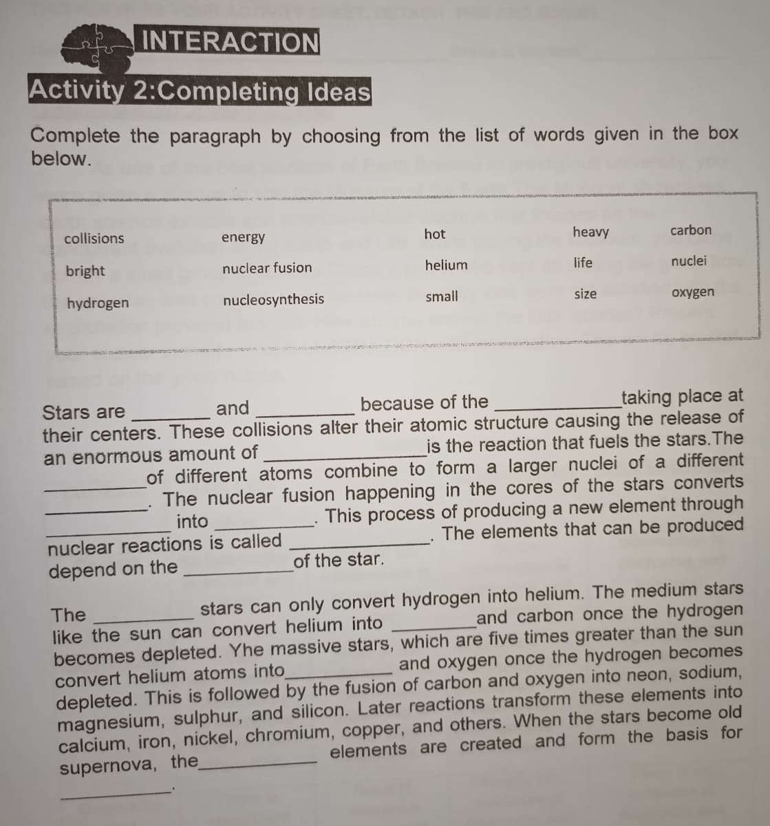 INTERACTION
Activity 2:Completing Ideas
Complete the paragraph by choosing from the list of words given in the box
below.
collisions
energy
hot
heavy
carbon
bright
nuclear fusion
helium
life
nuclei
hydrogen
nucleosynthesis
small
size
oxygen
_taking place at
their centers. These collisions alter their atomic structure causing the release of
is the reaction that fuels the stars.The
of different atoms combine to form a larger nuclei of a different
The nuclear fusion happening in the cores of the stars converts
This process of producing a new element through
The elements that can be produced
Stars are
and
because of the
an enormous amount of
into
nuclear reactions is called
of the star.
depend on the
stars can only convert hydrogen into helium. The medium stars
and carbon once the hydrogen
The
like the sun can convert helium into
becomes depleted. Yhe massive stars, which are five times greater than the sun
convert helium atoms into
and oxygen once the hydrogen becomes
depleted. This is followed by the fusion of carbon and oxygen into neon, sodium,
magnesium, sulphur, and silicon. Later reactions transform these elements into
calcium, iron, nickel, chromium, copper, and others. When the stars become old
elements are created and form the basis for
supernova, the
