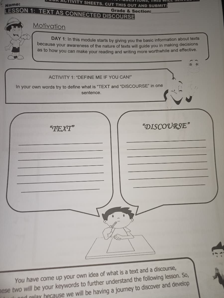 ITY SHEETS, CUT THIS OUT AND SUBMIT)
Name:
LESSON 1: TEXT AS CONNECTED DISCOURSE
Grade & Section:
Motivation
DAY 1: In this module starts by giving you the basic information about texts
because your awareness of the nature of texts will guide you in making decisions
as to how you can make your reading and writing more worthwhile and effective.
ACTIVITY 1: “DEFINE ME IF YOU CAN!"
In your own words try to define what is "TEXT and "DISCOURSE" in one
sentence.
"ΤΕΧΤ
"DISCOURSE"
nese two will be your keywords to further understand the following lesson. So,
li pod relax because we will be having a journey to discover and develop
You have come up your own idea of what is a text and a discourse,
