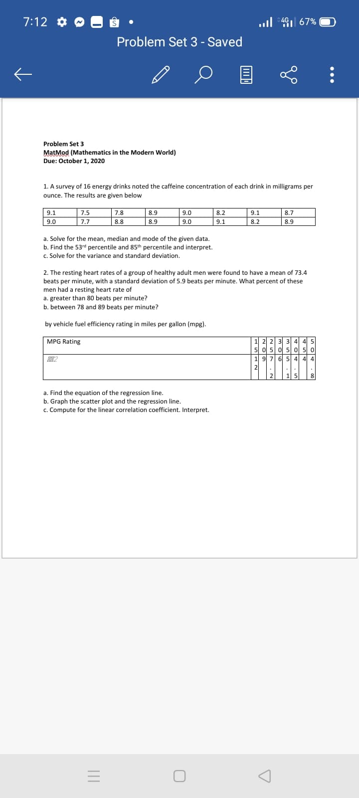 7:12 *
.l 491 67%
Problem Set 3 - Saved
Problem Set 3
MatMod (Mathematics in the Modern World)
Due: October 1, 2020
1. A survey of 16 energy drinks noted the caffeine concentration of each drink in milligrams per
ounce. The results are given below
9.1
7.5
7.8
8.9
9.0
8.2
9.1
8.7
9.0
7.7
8.8
8.9
9.0
9.1
8.2
8.9
a. Solve for the mean, median and mode of the given data.
b. Find the 53rd percentile and 85th percentile and interpret.
c. Solve for the variance and standard deviation.
2. The resting heart rates of a group of healthy adult men were found to have a mean of 73.4
beats per minute, with a standard deviation of 5.9 beats per minute. What percent of these
men had a resting heart rate of
a. greater than 80 beats per minute?
b. between 78 and 89 beats per minute?
by vehicle fuel efficiency rating in miles per gallon (mpg).
MPG Rating
6| 5| 4 4 4
2
15
a. Find the equation of the regression line.
b. Graph the scatter plot and the regression line.
c. Compute for the linear correlation coefficient. Interpret.
...
이 :00
N ota
