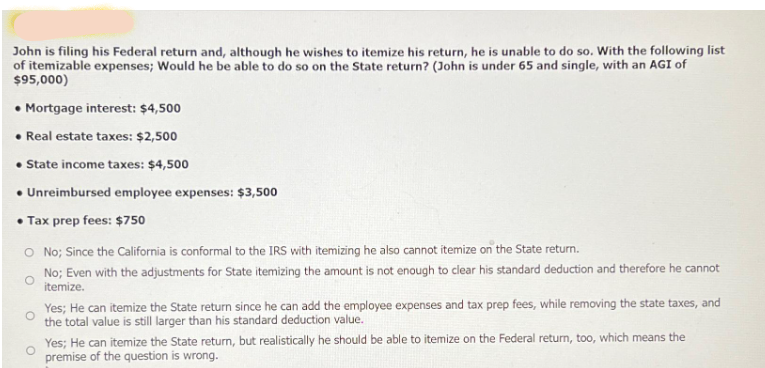 John is filing his Federal return and, although he wishes to itemize his return, he is unable to do so. With the following list
of itemizable expenses; Would he be able to do so on the State return? (John is under 65 and single, with an AGI of
$95,000)
• Mortgage interest: $4,500
• Real estate taxes: $2,500
• State income taxes: $4,500
• Unreimbursed employee expenses: $3,500
• Tax prep fees: $750
O No; Since the California is conformal to the IRS with itemizing he also cannot itemize on the State return.
No; Even with the adjustments for State itemizing the amount is not enough to clear his standard deduction and therefore he cannot
itemize.
Yes; He can itemize the State return since he can add the employee expenses and tax prep fees, while removing the state taxes, and
the total value is still larger than his standard deduction value.
Yes; He can itemize the State return, but realistically he should be able to itemize on the Federal return, too, which means the
premise of the question is wrong.