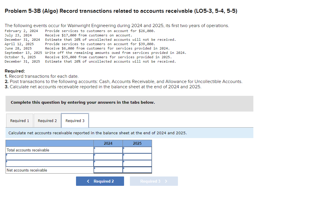 Problem 5-3B (Algo) Record transactions related to accounts receivable (LO5-3, 5-4, 5-5)
The following events occur for Wainwright Engineering during 2024 and 2025, its first two years of operations.
February 2, 2024
July 23, 2024
Provide services to customers on account for $26,000.
Receive $17,000 from customers on account.
Estimate that 20% of uncollected accounts will not be received.
Provide services to customers on account for $39,000.
Receive $6,000 from customers for services provided in 2024.
Write off the remaining amounts owed from services provided in 2024.
Receive $35,000 from customers for services provided in 2025.
Estimate that 20% of uncollected accounts will not be received.
December 31, 2024
April 12, 2025
June 28, 2025
September 13, 2025
October 5, 2025
December 31, 2025
Required:
1. Record transactions for each date.
2. Post transactions to the following accounts: Cash, Accounts Receivable, and Allowance for Uncollectible Accounts.
3. Calculate net accounts receivable reported in the balance sheet at the end of 2024 and 2025.
Complete this question by entering your answers in the tabs below.
Required 1 Required 2 Required 3
Calculate net accounts receivable reported in the balance sheet at the end of 2024 and 2025.
Total accounts receivable
Net accounts receivable
2024
< Required 2
2025
Required 3 >